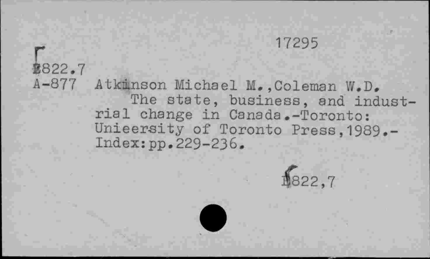 ﻿17295
B822.7
A-877 Atkinson Michael M,,Coleman W.D.
The state, business, and industrial change in Canada.-Toronto: Unieersity of Toronto Press,1989.-Index:pp.229-236.
j$822,7